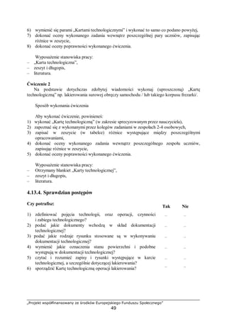 „Projekt współfinansowany ze środków Europejskiego Funduszu Społecznego”
49
6) wymienić się parami „Kartami technologicznymi” i wykonać to samo co podano powyżej,
7) dokonać oceny wykonanego zadania wewnątrz poszczególnej pary uczniów, zapisując
różnice w zeszycie,
8) dokonać oceny poprawności wykonanego ćwiczenia.
Wyposażenie stanowiska pracy:
– „Karta technologiczna”,
– zeszyt i długopis,
– literatura.
Ćwiczenie 2
Na podstawie dotychczas zdobytej wiadomości wykonaj (uproszczoną) „Kartę
technologiczną” np. lakierowania surowej obręczy samochodu / lub takiego korpusu frezarki/.
Sposób wykonania ćwiczenia
Aby wykonać ćwiczenie, powinieneś:
1) wykonać „Kartę technologiczną” (w zakresie sprecyzowanym przez nauczyciela),
2) zapoznać się z wykonanymi przez kolegów zadaniami w zespołach 2-4 osobowych,
3) zapisać w zeszycie (w tabelce) różnice występujące między poszczególnymi
opracowaniami,
4) dokonać oceny wykonanego zadania wewnątrz poszczególnego zespołu uczniów,
zapisując różnice w zeszycie,
5) dokonać oceny poprawności wykonanego ćwiczenia.
Wyposażenie stanowiska pracy:
– Otrzymany blankiet „Karty technologicznej”,
– zeszyt i długopis,
– literatura.
4.13.4. Sprawdzian postępów
Czy potrafisz:
Tak Nie
1) zdefiniować pojęcia technologii, oraz operacji, czynności
i zabiegu technologicznego?
¨ ¨
2) podać jakie dokumenty wchodzą w skład dokumentacji
technologicznej?
¨ ¨
3) podać jakie rodzaje rysunku stosowane są w wykonywaniu
dokumentacji technologicznej?
¨ ¨
4) wymienić jakie oznaczenia stanu powierzchni i podobne
występują w dokumentacji technologicznej?
¨ ¨
5) czytać i rozumieć zapisy i rysunki występujące w karcie
technologicznej, a szczególnie dotyczącej lakierowania?
¨ ¨
6) sporządzić Kartę technologiczną operacji lakierowania? ¨ ¨
 