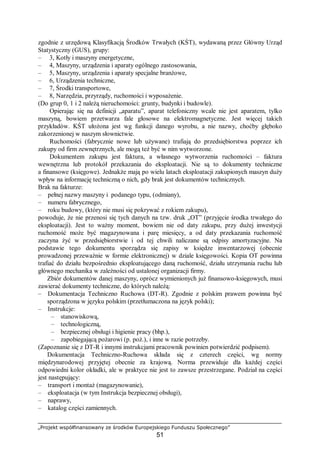 „Projekt współfinansowany ze środków Europejskiego Funduszu Społecznego”
51
zgodnie z urzędową Klasyfikacją Środków Trwałych (KŚT), wydawaną przez Główny Urząd
Statystyczny (GUS), grupy:
– 3, Kotły i maszyny energetyczne,
– 4, Maszyny, urządzenia i aparaty ogólnego zastosowania,
– 5, Maszyny, urządzenia i aparaty specjalne branżowe,
– 6, Urządzenia techniczne,
– 7, Środki transportowe,
– 8, Narzędzia, przyrządy, ruchomości i wyposażenie.
(Do grup 0, 1 i 2 należą nieruchomości: grunty, budynki i budowle).
Opierając się na definicji „aparatu”, aparat telefoniczny wcale nie jest aparatem, tylko
maszyną, bowiem przetwarza fale głosowe na elektromagnetyczne. Jest więcej takich
przykładów. KŚT ułożona jest wg funkcji danego wyrobu, a nie nazwy, choćby głęboko
zakorzenionej w naszym słownictwie.
Ruchomości (fabrycznie nowe lub używane) trafiają do przedsiębiorstwa poprzez ich
zakupy od firm zewnętrznych, ale mogą też być w nim wytworzone.
Dokumentem zakupu jest faktura, a własnego wytworzenia ruchomości – faktura
wewnętrzna lub protokół przekazania do eksploatacji. Nie są to dokumenty techniczne
a finansowe (księgowe). Jednakże mają po wielu latach eksploatacji zakupionych maszyn duży
wpływ na informację techniczną o nich, gdy brak jest dokumentów technicznych.
Brak na fakturze:
– pełnej nazwy maszyny i podanego typu, (odmiany),
– numeru fabrycznego,
– roku budowy, (który nie musi się pokrywać z rokiem zakupu),
powoduje, że nie przenosi się tych danych na tzw. druk „OT” (przyjęcie środka trwałego do
eksploatacji). Jest to ważny moment, bowiem nie od daty zakupu, przy dużej inwestycji
ruchomość może być magazynowana i parę miesięcy, a od daty przekazania ruchomość
zaczyna żyć w przedsiębiorstwie i od tej chwili naliczane są odpisy amortyzacyjne. Na
podstawie tego dokumentu sporządza się zapisy w księdze inwentarzowej (obecnie
prowadzonej przeważnie w formie elektronicznej) w dziale księgowości. Kopia OT powinna
trafiać do działu bezpośrednio eksploatującego daną ruchomość, działu utrzymania ruchu lub
głównego mechanika w zależności od ustalonej organizacji firmy.
Zbiór dokumentów danej maszyny, oprócz wymienionych już finansowo-księgowych, musi
zawierać dokumenty techniczne, do których należą:
– Dokumentacja Techniczno Ruchowa (DT-R). Zgodnie z polskim prawem powinna być
sporządzona w języku polskim (przetłumaczona na język polski);
– Instrukcje:
– stanowiskową,
– technologiczną,
– bezpiecznej obsługi i higienie pracy (bhp.),
– zapobiegającą pożarowi (p. poż.), i inne w razie potrzeby.
(Zapoznanie się z DT-R i innymi instrukcjami pracownik powinien potwierdzić podpisem).
Dokumentacja Techniczno-Ruchowa składa się z czterech części, wg normy
międzynarodowej przyjętej obecnie za krajową. Norma przewiduje dla każdej części
odpowiedni kolor okładki, ale w praktyce nie jest to zawsze przestrzegane. Podział na części
jest następujący:
– transport i montaż (magazynowanie),
– eksploatacja (w tym Instrukcja bezpiecznej obsługi),
– naprawy,
– katalog części zamiennych.
 
