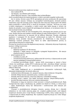 „Projekt współfinansowany ze środków Europejskiego Funduszu Społecznego”
52
Na karcie tytułowej powinny znajdować się dane:
– data wydania DT-R,
– typ maszyny, i jej odmiana (jeśli istnieje),
– numer fabryczny maszyny, i inne niezbędne dane ją identyfikujące.
(Jeśli wszystkich danych nie naniósł producent, to dane te powinien uzupełnić użytkownik).
Jest to istotne, bowiem często DT-R sporządzana jest przez producenta dla typoszeregu
lub paru odmian maszyny różniącej się szczegółami konstrukcyjnymi, istotnymi podczas
zamawiania części lub usuwaniu awarii. Praktycznie dane dotyczące innych typów lub odmian
należy przekreślić w tekście DT-R w chwili jej otrzymania z maszyną. Wówczas, po czasie
w trakcie eksploatacji, a szczególnie w trakcie awarii, (gdy ludzie pracują w stresie), nie
dojdzie do pomyłek, (często drogich lub opóźniających jej usunięcie, co też przynosi straty, bo
traci się bezpowrotnie czas produkcji).
Od dnia wejścia Polski do Unii Europejskiej (UE), obowiązują inne przepisy niż do tego
czasu. Każda maszyna musi spełniać warunki nadania jej znaku bezpieczeństwa „CE” i fakt ten
powinien być umieszczony na maszynie lub jej tabliczce fabrycznej. Pisemną „Deklarację
zgodności z wymogami UE dla maszyn” użytkowanych na rynku UE. (Również swoje
deklaracje muszą posiadać maszyny przeznaczone do wbudowania w inną maszynę).
Deklaracje wystawia producent, który bierze na siebie odpowiedzialność prawną za
wprowadzoną maszynę do użytkowania.
Powinny być przechowywane dla eksploatowanej maszyny - dokumenty dotyczące bezpiecznej
jej pracy i obsługi wystawione:
– po wejściu do UE:
– deklaracje zgodności UE dla maszyn,
– deklaracje z badań maszyn na minimalne wymagania bezpieczeństwa, dla maszyn
eksploatowanych w kraju bez znaku CE.
– przed wejściem do UE:
– certyfikaty na znak „B”,
– stwierdzenia Komisji państwowej, zjednoczenia lub wytwórcy o dopuszczeniu na rynek
maszyny spełniającej wymogi bezpieczeństwa.
Z wyrobami powszechnego użytku – sprzętu AGD, stosowanego m. innymi w biurze
i domu oraz podobnego, zamiast DT-R wydawana jest tylko „Instrukcja obsługi”, (powinna
być w języku polskim). Znak „CE” umieszczony jest bezpośrednio na wyrobie lub na jego
tabliczce fabrycznej.
Inną grupę znajdujących się w przedsiębiorstwie dokumentów technicznych będą
dokumenty eksploatacyjne, do których zalicza się:
– techniczna karta informacyjna, tzw. paszport maszyny, (dane techniczne i fotografia),
– dziennik obsługi maszyny, (parametry pracy, wymiany części, itp.),
– dziennik smarowania maszyny, (może być połączony z dziennikiem obsługi),
– protokóły awarii i napraw, oraz badań zerowania maszyny, (innych elektrycznych),
– protokół likwidacji maszyny, który jest ostatnim dokumentem.
Dokumenty te mogą się częściowo różnić nazwami w różnych przedsiębiorstwach. Będą
występowały inne zapisy z eksploatacji, itp., jednakże nie chodzi tu o formę, a o istotę rzeczy
– zapisy eksploatacyjne muszą być dokonywane i archiwizowane póki maszyna jest
w eksploatacji.
Używane w przedsiębiorstwie dźwignice (żurawie, suwnice, dźwigi, itp.) i zbiorniki
ciśnieniowe (w tym kotły) stanowią grupę tzw. urządzeń poddozorowych, czyli objętych
urzędowym dozorem przez Urząd Dozoru Technicznego (UDT), który wydaje decyzję (!)
o dopuszczeniu do dalszej eksploatacji. Bez uzyskania urzędowej decyzji nie wolno danego
urządzenia eksploatować.
 