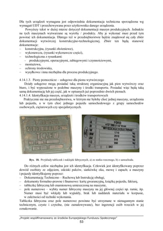 „Projekt współfinansowany ze środków Europejskiego Funduszu Społecznego”
53
Dla tych urządzeń wymagana jest odpowiednia dokumentacja techniczna sporządzona wg
wymagań UDT i przechowywana przez użytkownika danego urządzenia.
Powyższy tekst w dużej mierze dotyczył dokumentacji maszyn produkcyjnych. Jednakże
na tych maszynach wytwarzane są wyroby / produkty. Aby je wykonać musi przed tym
powstać ich dokumentacja. Dlatego też w przedsiębiorstwie będzie znajdował się cały zbiór
dokumentacji wytwórczej konstrukcyjno-technologicznej. Zbiór ten będą stanowić
dokumentacje:
– konstrukcyjna, (rysunki złożeniowe),
– wykonawcza, (rysunki wykonawcze części),
– technologiczna z rysunkami:
– produkcyjnymi, operacyjnymi, zabiegowymi i czynnościowymi,
– montażowa,
– ochrony środowiska,
– wysyłkowa i inna niezbędna dla procesu produkcyjnego.
4.14.1.3. Piony pomocnicze – usługowe dla pionu wytwórczego
Działy usługowe mogą posiadać taką strukturę organizacyjną jak pion wytwórczy oraz
biuro, i być wyposażone w podobne maszyny i środki transportu. Posiadać więc będą taką
samą dokumentację lub jej część, jak w opisanych już poprzednio dwóch pionach.
4.14.1.4. Identyfikacja maszyn, urządzeń i środków transportowych
Praktycznie nie ma przedsiębiorstwa, w którym nie byłoby choć jednej maszyny, urządzenia
lub pojazdu, a w tym choć jednego pojazdu samochodowego z grupy samochodów
osobowych, ciężarowych czy specjalistycznych.
Rys. 18. Przykłady tabliczek i naklejek fabrycznych, a) ze statku rzecznego, b) z samochodu.
Do różnych celów niezbędna jest ich identyfikacja. Człowiek jest identyfikowany poprzez
dowód osobisty ze zdjęciem, odciski palców, siatkówkę oka, mowę i zapach; a maszyny
i pojazdy identyfikujemy poprzez:
– Dokumentację Techniczno – Ruchową lub Instrukcję obsługi,
– dokumenty formalno-prawne i finansowe: kartę gwarancyjną, książkę pojazdu, fakturę,
– tabliczkę fabryczną lub znamionową umieszczoną na maszynie,
– pole numerowe – wybity numer fabryczny maszyny na jej głównej części np. ramie, itp.
Numer musi być wklęsły lub wypukły, brak lub naddatek materiału w korpusie,
w zależności od techniki wykonania.
Tabliczka fabryczna oraz pole numerowe powinno być utrzymane w nienagannym stanie
technicznym, czyste i czytelne, (nie zamalowywane), bez ingerencji osób trzecich w jej
oznakowanie.
 