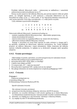 „Projekt współfinansowany ze środków Europejskiego Funduszu Społecznego”
54
Przykłady tabliczek fabrycznych statku – umieszczonej na nadbudówce i samochodu
– umieszczonej na nadwoziu pokazano na rys.19.
Patrząc na pole numerowe lub tabliczkę fabryczną, przy pewnej wprawie widać już gołym
okiem, czy nastąpiła ingerencja w pole numerowe i oznaczenie (fałszerstwo) czy nie.
Wszystkim się wydaje, że np. z „1” łatwo zrobić „4” itd. Najczęściej zmieniane oznaczenia cyfr
i liter można sprawdzić. Przez lupę o powiększeniu x 5, widać prawie wszystko.
Cyfry zmieniane są przeważnie następująco:
z: 1 2 3 4 5 6 7 8 9 0
↓ ↓ ↓ ↓ ↓ ↓ ↓ ↓ ↓ ↓
na: 4 8 8 9 6 8 9 9 8 9
Fałszowanie tabliczek fabrycznych / znamionowych polega na:
– zamianie oryginalnej tabliczki fabrycznej na inną – odpowiednio spreparowaną,
– zmianie dat produkcji lub numerów,
– zatarciu (zniszczeniu) na oryginalnej tabliczce np. numeru lub roku budowy,
– całkowitym usunięciu tabliczki fabrycznej z maszyny.
Kupując w przyszłości do (swej) firmy maszyny na rynku wtórnym („z drugiej ręki”),
np. sprężarkę, urządzenia do lakierowania, odkurzacz przemysłowy, itp., trzeba dokładnie
przyjrzeć się tabliczce fabrycznej i innym dokumentom. Gdyby oznaczenia lub tabliczka
maszyny wzbudziły podejrzenie, to najlepiej na tę okoliczność zasięgnąć opinii specjalisty
(eksperta).
4.14.2. Pytania sprawdzające
Odpowiadając na pytania, sprawdzisz, czy jesteś przygotowany do wykonania ćwiczeń.
1. Wymień kilka podstawowych urządzeń biurowych.
2. Rozszyfruj skróty KŚT i DTR. Opisz, co określają?
3. Z jakich części składa się DTR?
4. Co oznacza znak „CE”, i jakie ma znaczenie?
5. Rozszyfruj skrót organizacji UDT, i podaj czym się ona zajmuje?
6. Bez jakiego dokumentu nie można eksploatować urządzenia podlegającego UDT?
4.14.3. Ćwiczenia
Ćwiczenie 1
Praktyczne posługiwanie się :
a) instrukcją obsługi, lub
b) Dokumentacją Techniczno-Ruchową (DT-R).
Sposób wykonania ćwiczenia
Aby wykonać ćwiczenie, powinieneś:
1) przygotować dowolną instrukcję obsługi np. telewizora, lub DT-R maszyny,
2) sprawdzić, czy wszystkie informacje w nich zawarte zgadzają się ze stanem faktycznym,
czy dokumentacja urządzenia/maszyny i maszyna posiada wszystkie wymienione funkcje,
3) sprawdzić, czy znajdują się w niej ostrzeżenia / instrukcje o właściwej obsłudze,
4) czy znajduje się znak CE lub deklaracja producenta,
 