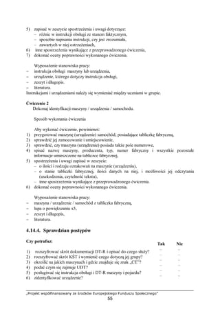 „Projekt współfinansowany ze środków Europejskiego Funduszu Społecznego”
55
5) zapisać w zeszycie spostrzeżenia i uwagi dotyczące:
– różnic w instrukcji obsługi ze stanem faktycznym,
– sposobie napisania instrukcji, czy jest zrozumiała,
– zawartych w niej ostrzeżeniach,
6) inne spostrzeżenia wynikające z przeprowadzonego ćwiczenia,
7) dokonać oceny poprawności wykonanego ćwiczenia.
Wyposażenie stanowiska pracy:
− instrukcja obsługi maszyny lub urządzenia,
− urządzenie, którego dotyczy instrukcja obsługi,
− zeszyt i długopis.
− literatura.
Instrukcjami i urządzeniami należy się wymieniać między uczniami w grupie.
Ćwiczenie 2
Dokonaj identyfikacji maszyny / urządzenia / samochodu.
Sposób wykonania ćwiczenia
Aby wykonać ćwiczenie, powinieneś:
1) przygotować maszynę (urządzenie) samochód, posiadające tabliczkę fabryczną,
2) sprawdzić jej zamocowanie i umiejscowienie,
3) sprawdzić, czy maszyna (urządzenie) posiada także pole numerowe,
4) spisać nazwę maszyny, producenta, typ, numer fabryczny i wszystkie pozostałe
informacje umieszczone na tabliczce fabrycznej,
5) spostrzeżenia i uwagi zapisać w zeszycie:
– o ilości i rodzaju oznakowań na maszynie (urządzeniu),
– o stanie tabliczki fabrycznej, ilości danych na niej, i możliwości jej odczytania
(uszkodzenia, czytelność tekstu),
– inne spostrzeżenia wynikające z przeprowadzonego ćwiczenia.
6) dokonać oceny poprawności wykonanego ćwiczenia.
Wyposażenie stanowiska pracy:
− maszyna / urządzenie / samochód z tabliczka fabryczną,
− lupa o powiększaniu x5,
− zeszyt i długopis,
− literatura.
4.14.4. Sprawdzian postępów
Czy potrafisz:
Tak Nie
1) rozszyfrować skrót dokumentacji DT-R i opisać do czego służy? ¨ ¨
2) rozszyfrować skrót KŚT i wymienić czego dotyczą jej grupy? ¨ ¨
3) określić na jakich maszynach i gdzie znajduje się znak „CE”? ¨ ¨
4) podać czym się zajmuje UDT? ¨ ¨
5) posługiwać się instrukcja obsługi i DT-R maszyny i pojazdu? ¨ ¨
6) zidentyfikować urządzenie? ¨ ¨
 