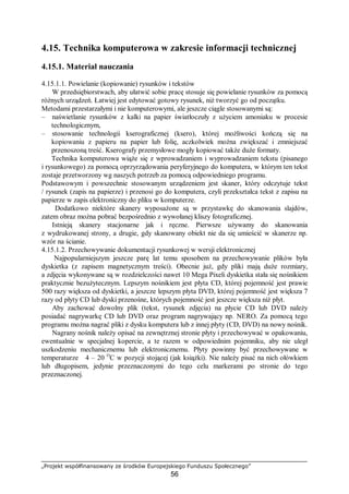 „Projekt współfinansowany ze środków Europejskiego Funduszu Społecznego”
56
4.15. Technika komputerowa w zakresie informacji technicznej
4.15.1. Materiał nauczania
4.15.1.1. Powielanie (kopiowanie) rysunków i tekstów
W przedsiębiorstwach, aby ułatwić sobie pracę stosuje się powielanie rysunków za pomocą
różnych urządzeń. Łatwiej jest edytować gotowy rysunek, niż tworzyć go od początku.
Metodami przestarzałymi i nie komputerowymi, ale jeszcze ciągle stosowanymi są:
– naświetlanie rysunków z kalki na papier światłoczuły z użyciem amoniaku w procesie
technologicznym,
– stosowanie technologii kserograficznej (ksero), której możliwości kończą się na
kopiowaniu z papieru na papier lub folię, aczkolwiek można zwiększać i zmniejszać
przenoszoną treść. Kserografy przemysłowe mogły kopiować także duże formaty.
Technika komputerowa wiąże się z wprowadzaniem i wyprowadzaniem tekstu (pisanego
i rysunkowego) za pomocą oprzyrządowania peryferyjnego do komputera, w którym ten tekst
zostaje przetworzony wg naszych potrzeb za pomocą odpowiedniego programu.
Podstawowym i powszechnie stosowanym urządzeniem jest skaner, który odczytuje tekst
/ rysunek (zapis na papierze) i przenosi go do komputera, czyli przekształca tekst z zapisu na
papierze w zapis elektroniczny do pliku w komputerze.
Dodatkowo niektóre skanery wyposażone są w przystawkę do skanowania slajdów,
zatem obraz można pobrać bezpośrednio z wywołanej kliszy fotograficznej.
Istnieją skanery stacjonarne jak i ręczne. Pierwsze używamy do skanowania
z wydrukowanej strony, a drugie, gdy skanowany obiekt nie da się umieścić w skanerze np.
wzór na ścianie.
4.15.1.2. Przechowywanie dokumentacji rysunkowej w wersji elektronicznej
Najpopularniejszym jeszcze parę lat temu sposobem na przechowywanie plików była
dyskietka (z zapisem magnetycznym treści). Obecnie już, gdy pliki mają duże rozmiary,
a zdjęcia wykonywane są w rozdzielczości nawet 10 Mega Pixeli dyskietka stała się nośnikiem
praktycznie bezużytecznym. Lepszym nośnikiem jest płyta CD, której pojemność jest prawie
500 razy większa od dyskietki, a jeszcze lepszym płyta DVD, której pojemność jest większa 7
razy od płyty CD lub dyski przenośne, których pojemność jest jeszcze większa niż płyt.
Aby zachować dowolny plik (tekst, rysunek zdjęcia) na płycie CD lub DVD należy
posiadać nagrywarkę CD lub DVD oraz program nagrywający np. NERO. Za pomocą tego
programu można nagrać pliki z dysku komputera lub z innej płyty (CD, DVD) na nowy nośnik.
Nagrany nośnik należy opisać na zewnętrznej stronie płyty i przechowywać w opakowaniu,
ewentualnie w specjalnej kopercie, a te razem w odpowiednim pojemniku, aby nie uległ
uszkodzeniu mechanicznemu lub elektronicznemu. Płyty powinny być przechowywane w
temperaturze 4 – 20 O
C w pozycji stojącej (jak książki). Nie należy pisać na nich ołówkiem
lub długopisem, jedynie przeznaczonymi do tego celu markerami po stronie do tego
przeznaczonej.
 