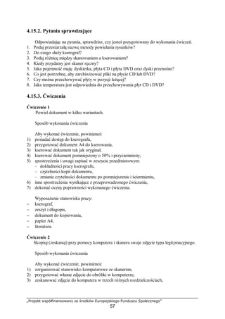 „Projekt współfinansowany ze środków Europejskiego Funduszu Społecznego”
57
4.15.2. Pytania sprawdzające
Odpowiadając na pytania, sprawdzisz, czy jesteś przygotowany do wykonania ćwiczeń.
1. Podaj przestarzałą nazwę metody powielania rysunków?
2. Do czego służy kserograf?
3. Podaj różnicę między skanowaniem a kserowaniem?
4. Kiedy przydatny jest skaner ręczny?
5. Jaka pojemność mają: dyskietka, płyta CD i płyta DVD oraz dyski przenośne?
6. Co jest potrzebne, aby zarchiwizować pliki na płycie CD lub DVD?
7. Czy można przechowywać płyty w pozycji leżącej?
8. Jaka temperatura jest odpowiednia do przechowywania płyt CD i DVD?
4.15.3. Ćwiczenia
Ćwiczenie 1
Powiel dokument w kilku wariantach.
Sposób wykonania ćwiczenia
Aby wykonać ćwiczenie, powinieneś:
1) posiadać dostęp do kserografu,
2) przygotować dokument A4 do kserowania,
3) kserować dokument tak jak oryginał,
4) kserować dokument pomniejszony o 50% i przyciemniony,
5) spostrzeżenia i uwagi zapisać w zeszycie przedmiotowym:
– dokładności pracy kserografu,
– czytelności kopii dokumentu,
– zmianie czytelności dokumentu po pomniejszeniu i ściemnieniu,
6) inne spostrzeżenia wynikające z przeprowadzonego ćwiczenia,
7) dokonać oceny poprawności wykonanego ćwiczenia.
Wyposażenie stanowiska pracy:
− kserograf,
− zeszyt i długopis,
− dokument do kopiowania,
− papier A4,
− literatura.
Ćwiczenie 2
Skopiuj (zeskanuj) przy pomocy komputera i skanera swoje zdjęcie typu legitymacyjnego.
Sposób wykonania ćwiczenia
Aby wykonać ćwiczenie, powinieneś:
1) zorganizować stanowisko komputerowe ze skanerem,
2) przygotować własne zdjęcie do obróbki w komputerze,
3) zeskanować zdjęcie do komputera w trzech różnych rozdzielczościach,
 