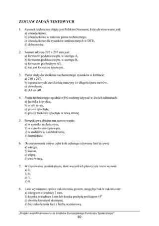 „Projekt współfinansowany ze środków Europejskiego Funduszu Społecznego”
60
ZESTAW ZADAŃ TESTOWYCH
1. Rysunek techniczny objęty jest Polskimi Normami, których stosowanie jest:
a) obowiązkowe,
b) obowiązkowe w zakresie pisma technicznego,
c) obowiązkowe dla rysunków umieszczanych w DTR,
d) dobrowolne.
2. Format arkusza 210 x 297 mm jest:
a) formatem podstawowym, w szeregu A,
b) formatem podstawowym, w szeregu B,
c) formatem pochodnym A3,
d) nie jest formatem typowym..
3. Ploter służy do kreślenia mechanicznego rysunków o formacie:
a) 210 x 297,
b) ograniczonych szerokością maszyny i o długości paru metrów,
c) dowolnym,
d) A3 do A0.
4. Pisma technicznego zgodnie z PN możemy używać w dwóch odmianach:
a) łacińską i cyrylicę,
b) arial i times,
c) proste i pochyłe,
d) proste blokowe i pochyłe w lewą stronę.
5. Perspektywa zbieżna ma zastosowanie:
a) w rysunku technicznym,
b) w rysunku maszynowym,
c) w malarstwie i architekturze,
d) liternictwie.
6. Do narysowania zarysu zęba koła zębatego używamy linii krzywej:
a) okręgu,
b) owalu,
c) elipsy,
d) ewolwenty,
7. W rzutowaniu prostokątnym, ilość wszystkich płaszczyzn rzutni wynosi:
a) 2,
b) 6,
c) 3,
d) 8.
8. Linie wymiarowe oprócz zakończenia grotem, mogą być także zakończone:
a) okręgiem o średnicy 3 mm,
b) kropką o średnicy 1mm lub kreską pochyłą pod kątem 450
c) dwoma kreskami skośnymi,
d) bez zakończenia lecz z liczbą wymiarową.
 