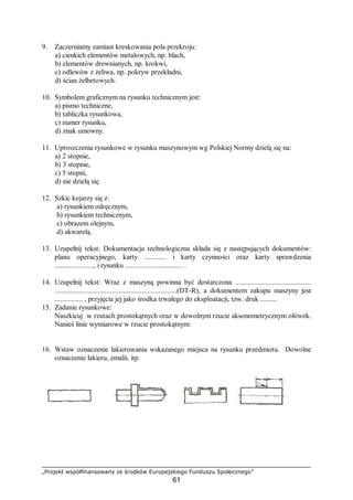 „Projekt współfinansowany ze środków Europejskiego Funduszu Społecznego”
61
9. Zaczerniamy zamiast kreskowania pola przekroju:
a) cienkich elementów metalowych, np. blach,
b) elementów drewnianych, np. krokwi,
c) odlewów z żeliwa, np. pokryw przekładni,
d) ścian żelbetowych.
10. Symbolem graficznym na rysunku technicznym jest:
a) pismo techniczne,
b) tabliczka rysunkowa,
c) numer rysunku,
d) znak umowny.
11. Uproszczenia rysunkowe w rysunku maszynowym wg Polskiej Normy dzielą się na:
a) 2 stopnie,
b) 3 stopnie,
c) 5 stopni,
d) nie dzielą się.
12. Szkic kojarzy się z:
a) rysunkiem odręcznym,
b) rysunkiem technicznym,
c) obrazem olejnym,
d) akwarelą.
13. Uzupełnij tekst: Dokumentacja technologiczna składa się z następujących dokumentów:
planu operacyjnego, karty ............ i karty czynności oraz karty sprawdzenia
....................., i rysunku ............................... .
14. Uzupełnij tekst: Wraz z maszyną powinna być dostarczona .........................................
..................................................................(DT-R), a dokumentem zakupu maszyny jest
............... , przyjęcia jej jako środka trwałego do eksploatacji, tzw. druk .........
15. Zadanie rysunkowe:
Naszkicuj w rzutach prostokątnych oraz w dowolnym rzucie aksonometrycznym ołówek.
Nanieś linie wymiarowe w rzucie prostokątnym:
16. Wstaw oznaczenie lakierowania wskazanego miejsca na rysunku przedmiotu. Dowolne
oznaczenie lakieru, emalii, itp.
 
