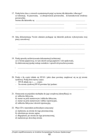 „Projekt współfinansowany ze środków Europejskiego Funduszu Społecznego”
62
17. Podaj które dwa z czterech wymienionych pojęć są istotne dla lakiernika i dlaczego?
a) tolerancja, b) pasowania, c) chropowatość powierzchni, d) kierunkowość struktury
powierzchni.
Istotne dla lakiernika są: ...............................................................................................
..........................................................................................................................................
..........................................................................................................................................
....................................................................................................................................
18. Jaką dokumentacją Twoim zdaniem posługuje się lakiernik podczas wykonywania swej
pracy zawodowej:
...............................................................................................................................
.................................................................................................................................
................................................................................................................................
19. Podaj sposoby archiwizowania dokumentacji technicznej:
a) w formie papierowej, (w tym określ szeregi papierów i ich opakowań),
b) elektronicznej (podaj rodzaje nośników i sposób ich przechowywania).
– .................................................................................................................................
– .................................................................................................................................
20. Podaj z ilu części składa się DT-R i jakie dane powinny znajdować się na jej stronie
tytułowej. Podaj dwie nazwy części.
– DT-R składa się z ....... części.
– Na stronie tytułowej DT-R powinno być podane:
.....................................................................................................................................
...............................................................................................................................
21. Oznaczenia na pojeździe niezbędne do jego urzędowej identyfikacji, to:
a) tabliczka fabryczna,
b) numer na polu numerowym i tabliczka fabryczna,
c) numer na polu numerowym i tablice rejestracyjne,
d) tabliczka fabryczna i dowód rejestracyjny.
22. Płyty CD z materiałem archiwalnym oznaczamy:
a) markerem, na stronie do tego przeznaczonej,
b) ołówkiem po stronie zapisu,
c) długopisem, po stronie do tego przeznaczonej,
d) markerem po dowolnej stronie.
 