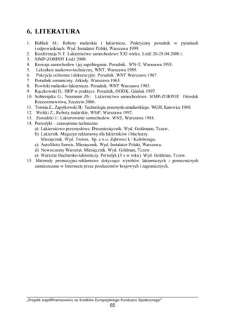 „Projekt współfinansowany ze środków Europejskiego Funduszu Społecznego”
65
6. LITERATURA
1. Bablick M.: Roboty malarskie i lakiernicze. Praktyczny poradnik w pytaniach
i odpowiedziach. Wyd. Instalator Polski, Warszawa 1999.
2. Konferencja N.T. Lakiernictwo samochodowe XXI wieku. Łódź 26-28.04.2000 r.
3. SIMP-ZORPOT Łódź 2000.
4. Korozja samochodów i jej zapobieganie. Poradnik. WN-T, Warszawa 1991.
5. Leksykon naukowo-techniczny, WNT, Warszawa 1989.
6. Pokrycia ochronne i dekoracyjne. Poradnik .WNT Warszawa 1967.
7. Poradnik ceramiczny. Arkady. Warszawa 1963.
8. Powłoki malarsko-lakiernicze. Poradnik. WNT Warszawa 1983.
9. Rączkowski B.: BHP w praktyce. Poradnik, ODDK, Gdańsk 1997.
10. Sobierajska G., Neumann Zb.: Lakiernictwo samochodowe. SIMP-ZORPOT Ośrodek
Rzeczoznawstwa, Szczecin 2006.
11. Tomsia Z., Zapytkowski B.: Technologia przemysłu emalierskiego. WGH, Katowice 1960.
12. Wolski Z., Roboty malarskie, WSiP, Warszawa 1997.
13. Zawadzki J.: Lakierowanie samochodów. WNT, Warszawa 1988.
14. Periodyki – czasopisma techniczne:
a) Lakiernictwo przemysłowe. Dwumiesięcznik. Wyd. Goldmann, Tczew.
b) Lakiernik. Magazyn reklamowy dla lakierników i blacharzy.
Miesięcznik. Wyd. Troton, Sp. z o.o. Ząbrowo k / Kołobrzegu.
c) AutoMoto Serwis. Miesięcznik. Wyd. Instalator Polski, Warszawa.
d) Nowoczesny Warsztat. Miesięcznik. Wyd. Goldman, Tczew.
e) Warsztat blacharsko-lakierniczy. Periodyk (3 x w roku). Wyd. Goldman, Tczew.
15. Materiały promocyjno-reklamowe dotyczące wyrobów lakierniczych i pomocniczych
zamieszczane w Internecie przez producentów krajowych i zagranicznych.
 