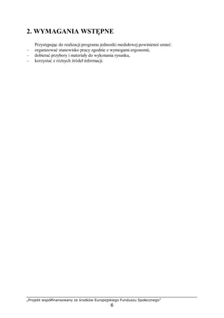 „Projekt współfinansowany ze środków Europejskiego Funduszu Społecznego”
6
2. WYMAGANIA WSTĘPNE
Przystępując do realizacji programu jednostki modułowej powinieneś umieć:
– organizować stanowisko pracy zgodnie z wymogami ergonomii,
– dobierać przybory i materiały do wykonania rysunku,
– korzystać z różnych źródeł informacji.
 