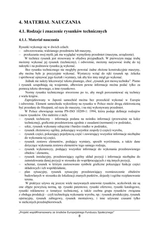 „Projekt współfinansowany ze środków Europejskiego Funduszu Społecznego”
8
4. MATERIAŁ NAUCZANIA
4.1. Rodzaje i znaczenie rysunków technicznych
4.1.1. Materiał nauczania
Rysunki wykonuje się w dwóch celach:
– odwzorowania; widzianego przedmiotu lub maszyny,
– przekazania swej myśli; jak ma wyglądać wymyślony przedmiot (maszyna, urządzenie).
W technice rysunek jest stosowany w obydwu przypadkach. W pierwszym mając śrubę
możemy wykonać jej rysunek (techniczny), i odwrotnie, możemy narysować śrubę do tej
nakrętki i na podstawie rysunku ją wykonać.
Bez rysunku technicznego nie mogłyby powstać żadne złożone konstrukcyjnie maszyny,
aby można było je precyzyjnie wykonać. Wystarczy wziąć do ręki rysunek np. żelazka
i spróbować opisywać jego kształt i wymiary, tak aby kto inny mógł go wykonać.
Jednak nie należy lekceważyć tekstu pisanego, choć „rysunek jest mową technika”. Pismo
i rysunek uzupełniają się wzajemnie, albowiem pewne informacje można podać tylko za
pomocą tekstu słownego, a inne rysunkowo.
Normy rysunku technicznego stworzono po to, aby mogli porozumiewać się technicy
z wielu krajów.
Zaprojektowany w Japonii samochód można bez przeszkód wykonać w Europie
i odwrotnie. Element samochodu wykreślony na rysunku w Polsce może drogą elektroniczną
być przesłany do Hiszpanii, od razu do maszyny, i na niej wykonywany przedmiot.
W Polsce obowiązuje norma PN-ISO 10209-1: 1994, która podaje definicje rodzajów
i nazw rysunków. Oto niektóre z nich:
– rysunek techniczny – informacja podana na nośniku informacji (przeważnie na kalce
technicznej), graficznie przedstawiona zgodnie z zasadami (normami) i w podziałce,
– szkic, rysunek wykonany odręcznie i bardzo rzadko w podziałce,
– rysunek złożeniowy ogólny, pokazujący wszystkie zespoły (i części) wyrobu,
– rysunek części, pokazujący pojedynczą część i zawierający wszystkie informacje niezbędne
do wykonania tej części,
– rysunek zestawu elementów, podający wymiary, sposób wyróżniania, a także dane
dotyczące wykonania zestawu elementów tego samego rodzaju,
– rysunek wykonawczy, podający wszystkie informacje do wykonania przedstawionego
obiektu / elementu,
– rysunek instalacyjny, przedstawiający ogólny układ pozycji i informacje niezbędne do
zainstalowania danej pozycji w stosunku do współpracujących z nią innych pozycji,
– schemat, rysunek w którym zastosowano symbole graficzne pokazujące funkcje części
składowych i ich współdziałanie,
– plan sytuacyjny, rysunek sytuacyjny przedstawiający rozmieszczenie obiektów
budowlanych w stosunku do lokalizacji znanych punktów, dojazdy i ogólne rozplanowanie
terenu.
W praktyce używa się jeszcze wiele nazywanych umownie rysunków, aczkolwiek nie są
one objęte powyższą normą, np. rysunki patentowe, rysunki ofertowe, rysunki katalogowe,
rysunki reklamowe o tematyce technicznej, a także osobna grupa rysunków związana
z obsługa produkcji – czyli technologią wykonania wyrobu, np.: rysunek produkcyjny, rysunek
operacyjny, rysunek zabiegowy, rysunek montażowy, i inne używane czasami tylko
w nielicznych przedsiębiorstwach.
 