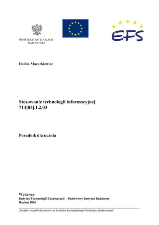 „Projekt współfinansowany ze środków Europejskiego Funduszu Społecznego”
MINISTERSTWO EDUKACJI
NARODOWEJ
Halina Mazurkiewicz
Stosowanie technologii informacyjnej
714[03].L2.03
Poradnik dla ucznia
Wydawca
Instytut Technologii Eksploatacji – Państwowy Instytut Badawczy
Radom 2006
 