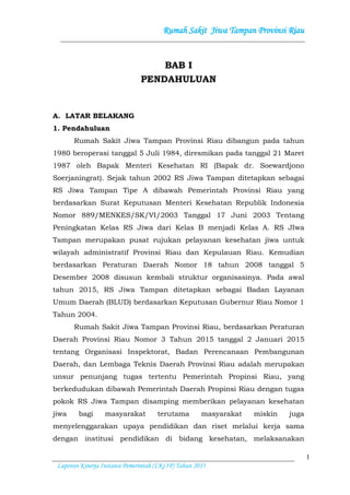 Rumah Sakit Jiwa Tampan Provinsi Riau
1
Laporan Kinerja Instansi Pemerintah (LKj IP) Tahun 2015
BAB I
PENDAHULUAN
A. LATAR BELAKANG
1. Pendahuluan
Rumah Sakit Jiwa Tampan Provinsi Riau dibangun pada tahun
1980 beroperasi tanggal 5 Juli 1984, diresmikan pada tanggal 21 Maret
1987 oleh Bapak Menteri Kesehatan RI (Bapak dr. Soewardjono
Soerjaningrat). Sejak tahun 2002 RS Jiwa Tampan ditetapkan sebagai
RS Jiwa Tampan Tipe A dibawah Pemerintah Provinsi Riau yang
berdasarkan Surat Keputusan Menteri Kesehatan Republik Indonesia
Nomor 889/MENKES/SK/VI/2003 Tanggal 17 Juni 2003 Tentang
Peningkatan Kelas RS Jiwa dari Kelas B menjadi Kelas A. RS JIwa
Tampan merupakan pusat rujukan pelayanan kesehatan jiwa untuk
wilayah administratif Provinsi Riau dan Kepulauan Riau. Kemudian
berdasarkan Peraturan Daerah Nomor 18 tahun 2008 tanggal 5
Desember 2008 disusun kembali struktur organisasinya. Pada awal
tahun 2015, RS Jiwa Tampan ditetapkan sebagai Badan Layanan
Umum Daerah (BLUD) berdasarkan Keputusan Gubernur Riau Nomor 1
Tahun 2004.
Rumah Sakit Jiwa Tampan Provinsi Riau, berdasarkan Peraturan
Daerah Provinsi Riau Nomor 3 Tahun 2015 tanggal 2 Januari 2015
tentang Organisasi Inspektorat, Badan Perencanaan Pembangunan
Daerah, dan Lembaga Teknis Daerah Provinsi Riau adalah merupakan
unsur penunjang tugas tertentu Pemerintah Propinsi Riau, yang
berkedudukan dibawah Pemerintah Daerah Propinsi Riau dengan tugas
pokok RS Jiwa Tampan disamping memberikan pelayanan kesehatan
jiwa bagi masyarakat terutama masyarakat miskin juga
menyelenggarakan upaya pendidikan dan riset melalui kerja sama
dengan institusi pendidikan di bidang kesehatan, melaksanakan
 