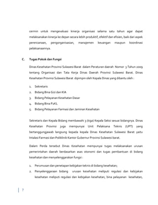 7
cermin untuk mengevaluasi kinerja organisasi selama satu tahun agar dapat
melaksanakan kinerja ke depan secara lebih produktif, efektif dan efisien, baik dari aspek
perencanaan, pengorganisasian, manajemen keuangan maupun koordinasi
pelaksanaannya.
C. Tugas Pokok dan Fungsi
Dinas Kesehatan Provinsi Sulawesi Barat dalam Peraturan daerah Nomor 3 Tahun 2009
tentang Organisasi dan Tata Kerja Dinas Daerah Provinsi Sulawesi Barat. Dinas
Kesehatan Provinsi Sulawesi Barat dipimpin oleh Kepala Dinas yang dibantu oleh :
1. Sekretaris
2. Bidang Bina Gizi dan KIA
3. Bidang Pelayanan Kesehatan Dasar
4. Bidang Bina P2KL
5. Bidang Pelayanan Farmasi dan Jaminan Kesehatan
Sekretaris dan Kepala Bidang membawahi 3 (tiga) Kepala Seksi sesuai bidangnya. Dinas
Kesehatan Provinsi juga mempunyai Unit Pelaksana Teknis (UPT) yang
bertanggungjawab langsung kepada kepala Dinas Kesehatan Sulawesi Barat yaitu
Intalasi Farmasi dan Poliklinik Kantor Gubernur Provinsi Sulawesi barat.
Dalam Perda tersebut Dinas Kesehatan mempunyai tugas melaksanakan urusan
pemerintahan daerah berdasarkan asas otonomi dan tugas pembantuan di bidang
kesehatan dan menyelenggarakan fungsi :
1. Perumusan dan penetapan kebijakan teknis di bidang kesehatan;
2. Penyelenggaraan bidang urusan kesehatan meliputi regulasi dan kebijakan
kesehatan meliputi regulasi dan kebijakan kesehatan, bina pelayanan kesehatan,
 