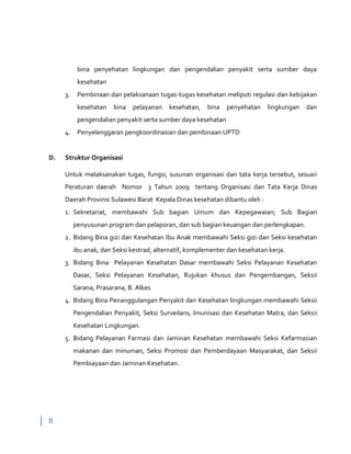 8
bina penyehatan lingkungan dan pengendalian penyakit serta sumber daya
kesehatan
3. Pembinaan dan pelaksanaan tugas-tugas kesehatan meliputi regulasi dan kebijakan
kesehatan bina pelayanan kesehatan, bina penyehatan lingkungan dan
pengendalian penyakit serta sumber daya kesehatan
4. Penyelenggaran pengkoordinasian dan pembinaan UPTD
D. Struktur Organisasi
Untuk melaksanakan tugas, fungsi, susunan organisasi dan tata kerja tersebut, sesuaii
Peraturan daerah Nomor 3 Tahun 2009 tentang Organisasi dan Tata Kerja Dinas
Daerah Provinsi Sulawesi Barat Kepala Dinas kesehatan dibantu oleh :
1. Sekretariat, membawahi Sub bagian Umum dan Kepegawaian; Sub Bagian
penyusunan program dan pelaporan, dan sub bagian keuangan dan perlengkapan.
2. Bidang Bina gizi dan Kesehatan Ibu Anak membawahi Seksi gizi dan Seksi kesehatan
ibu anak, dan Seksi kestrad, alternatif, komplementer dan kesehatan kerja.
3. Bidang Bina Pelayanan Kesehatan Dasar membawahi Seksi Pelayanan Kesehatan
Dasar, Seksi Pelayanan Kesehatan, Rujukan khusus dan Pengembangan, Seksii
Sarana, Prasarana, B. Alkes
4. Bidang Bina Penanggulangan Penyakit dan Kesehatan lingkungan membawahi Seksii
Pengendalian Penyakit, Seksi Surveilans, Imunisasi dan Kesehatan Matra, dan Seksii
Kesehatan Lingkungan.
5. Bidang Pelayanan Farmasi dan Jaminan Kesehatan membawahi Seksi Kefarmasian
makanan dan minuman, Seksi Promosi dan Pemberdayaan Masyarakat, dan Seksii
Pembiayaan dan Jaminan Kesehatan.
 