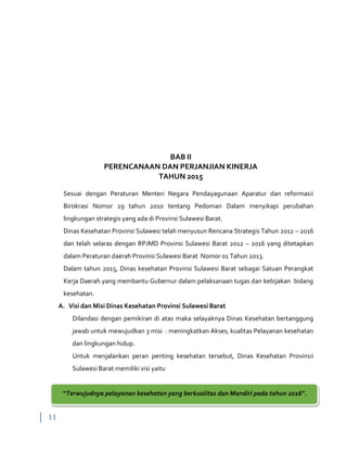 11
BAB II
PERENCANAAN DAN PERJANJIAN KINERJA
TAHUN 2015
Sesuai dengan Peraturan Menteri Negara Pendayagunaan Aparatur dan reformasii
Birokrasi Nomor 29 tahun 2010 tentang Pedoman Dalam menyikapi perubahan
lingkungan strategis yang ada di Provinsi Sulawesi Barat.
Dinas Kesehatan Provinsi Sulawesi telah menyusun Rencana Strategis Tahun 2012 – 2016
dan telah selaras dengan RPJMD Provinsi Sulawesi Barat 2012 – 2016 yang ditetapkan
dalam Peraturan daerah Provinsi Sulawesi Barat Nomor 01 Tahun 2013.
Dalam tahun 2015, Dinas kesehatan Provinsi Sulawesi Barat sebagai Satuan Perangkat
Kerja Daerah yang membantu Gubernur dalam pelaksanaan tugas dan kebijakan bidang
kesehatan.
A. Visi dan Misi Dinas Kesehatan Provinsi Sulawesi Barat
Dilandasi dengan pemikiran di atas maka selayaknya Dinas Kesehatan bertanggung
jawab untuk mewujudkan 3 misi : meningkatkan Akses, kualitas Pelayanan kesehatan
dan lingkungan hidup.
Untuk menjalankan peran penting kesehatan tersebut, Dinas Kesehatan Provinsii
Sulawesi Barat memiliki visi yaitu
“Terwujudnya pelayanan kesehatan yang berkualitas dan Mandiri pada tahun 2016”.
 