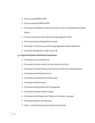 26
 Penyusunan RKA/DPA-SKPD
 Penyusunan RKA-P/DPPA-SKPD
 Penyediaan Pengelolaan Implementasi Sistem Informasi Pengelolaan Keuangan
Daerah
 Penyusunan Laporan Keterangan Pertanggungjawaban SKPD
 Pertemuan Evaluasi Pengelolaan Keuangan
 Bimbingan Teknis Penyusunan Pertanggungjawaban Bulanan Bendahara
 Koordinasi Penyelesaian Tindak Lanjut LHP
13. Program Pelayanan Administrasi Perkantoran
 Penyediaan Jasa surat Menyurat
 Penyediaan Jasa Komunikasi, Sumber Daya Air dan Listrik
 Penyediaan Jasa Pemeliharaan dan Perizinan Kendaraan Dinas/Operasional
 Penyediaan Jasa Kebersihan kantor
 Penyediaan Jasa Perbaikan Peralatan Kerja
 Penyediaan AlatTulis kantor
 Penyediaan barang Cetakan dan Penggandaan
 Penyediaan Peralatan Rumah Tangga
 Penyediaan Bahan Bacaan dan Peraturan Perundang - undangan
 Penyediaan Makanan dan Minuman
 Rapat – rapat Koordinasi dan Konsultasi Keluar daerah
 