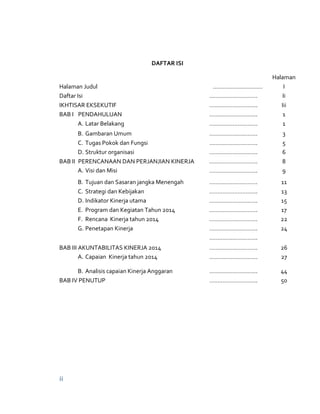 ii
DAFTAR ISI
Halaman
Halaman Judul ………………………… I
Daftar Isi ……………………….. Ii
IKHTISAR EKSEKUTIF ……………………….. Iii
BAB I PENDAHULUAN ……………………….. 1
A. Latar Belakang ……………………….. 1
B. Gambaran Umum ……………………….. 3
C. Tugas Pokok dan Fungsi ……………………….. 5
D. Struktur organisasi ……………………….. 6
BAB II PERENCANAAN DAN PERJANJIAN KINERJA ……………………….. 8
A. Visi dan Misi ……………………….. 9
B. Tujuan dan Sasaran jangka Menengah ……………………….. 11
C. Strategi dan Kebijakan ……………………….. 13
D. Indikator Kinerja utama ……………………….. 15
E. Program dan Kegiatan Tahun 2014 ……………………….. 17
F. Rencana Kinerja tahun 2014 ……………………….. 22
G. Penetapan Kinerja ……………………….. 24
………………………..
BAB III AKUNTABILITAS KINERJA 2014 ……………………….. 26
A. Capaian Kinerja tahun 2014 ……………………….. 27
B. Analisis capaian Kinerja Anggaran ……………………….. 44
BAB IV PENUTUP ……………………….. 50
 