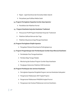 27
 Rapat – rapat Koordinasi dan Konsultasi Dalam daerah
 Penyediaan jasa Publikasi Media Cetak
14. Program Peningkatan Kapasitas Sumber daya Aparatur
 Pendidikan dan Pelatihan Formal
15. Program Kesehatan kerja dan Kesehatan Tradisional
 Penyusunan Profil Program Kesehatan Kerja dan Tradisional
 Pelatihan Selfcare Ramuan dan Toga
 Pelatihan Akupressure bagi Petugas Kesehatan
16. Program Peningkatan Disiplin Aparatur
 Pengadaan Pakaian Dinas beserta Perlengkapannya
17. Program Pengembangan dan Pemberdayaan Sumber Daya Manusia Kesehatan
 Pembekalan Para Tenaga Kesehatan
 Penilaian Bagi Tenaga Teladan
 Monitoring dan Evaluasi Program Sumber Daya Kesehatan
 Pengkajian Kebutuhan Pelatihan SDM Kesehatan
18. Program Pembiayaan dan Jaminan Kesehatan
 Peningkatan Kapasitas Pengelola Program Jaminan Kesehatan Kabupaten
 Pengamanan Pelaksanaan JKN Tingkat Propinsi
 Pengamanan Pelaksanaan PHA/DHA tingkat Provinsi
 Pengawasan dan Evaluasi Pelaksanaan Jaminan Kesehatan.
 