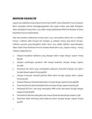 1
IKHTISAR EKSEKUTIF
Laporan akuntabilitas Kinerja Instansi Pemerintah (LAKIP) Dinas Kesehatan Provinsi Sulawesi
Barat merupakan bentuk pertanggungjawaban atas target kinerja yang telah ditetapkan
dalam penetapan Kinerja tahun 2014 dalam rangka pelaksanaan Reformasi Birokrasi di Dinas
Kesehatan Provinsi Sulawesi Barat
Hasil atas penilaian pelaksanaan kinerja tahun 2014 menunjukkan bahwa dari 21 indikator
kinerja 7 indikator telah tercapai dan terdapat 14 indikator kinerja yang belum tercapai.
Indikator outcome yang ditargetkan dalam tahun 2014 adalah indikator yang ditetapkan
dalam Tapkin Dinas Kesehatan Provinsi Sulawesi Barat tahun 2014. Capaian masing – masing
indikator sebagai berikut :
1. Cakupan komplikasi kebidanan yang ditangani belum target dengan capaian kinerja
86,19%
2. Cakupan pertolongan persalinan oleh tenaga kesehatan tercapai dengan capaian
101,79%
3. Persentase Ibu Hamil yang mendapatkan pelayanan Antenatal (Cakupan K4) belum
tercapai dengan capaian kinerja 99,85%
4. Cakupan kunjungan neonatal pertama (KN1) belum tercapai dengan belum capaian
kinerja 97,55%
5. Cakupan Pelayanan Kesehatan Bayi belum tercapai dengan capaian kinerja 98,66%
6. Persentase Rumah sakit terakreditasi belum tercapai dengan capaia kinerja 83,33%
7. Persentase RS Prov / Kab yang menerapkan SPM rumah sakit belum tercapai dengan
capaian kinerja 66,66%
8. Persentase Puskesmas rawat jalan Inap mampu Poned tercapai dengan capaian 125%
9. Persentase balita ditimbang berat badannya belum tercapai dengan capaian Kinerja
94,46%
 