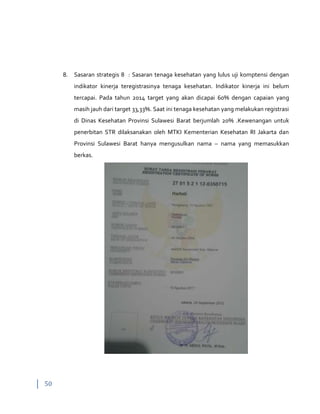 50
8. Sasaran strategis 8 : Sasaran tenaga kesehatan yang lulus uji komptensi dengan
indikator kinerja teregistrasinya tenaga kesehatan. Indikator kinerja ini belum
tercapai. Pada tahun 2014 target yang akan dicapai 60% dengan capaian yang
masih jauh dari target 33,33%. Saat ini tenaga kesehatan yang melakukan registrasi
di Dinas Kesehatan Provinsi Sulawesi Barat berjumlah 20% .Kewenangan untuk
penerbitan STR dilaksanakan oleh MTKI Kementerian Kesehatan RI Jakarta dan
Provinsi Sulawesi Barat hanya mengusulkan nama – nama yang memasukkan
berkas.
 