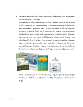 51
9. Sasaran 8 : Kabupaten dan Provinsi Menyusun profil kesehatan tiap tahunnya dan
memiliki Bank Data Kesehatan
Profil Kesehatan adalah dokumen data dan informasi yang disusun setiap tahunnya
untuk menggambarkan situasi pelayanan kesehatan di suatu wilayah. Pada tahun
2014 ditetapkan 5 kabupaten dan 1 provinsi menyusun profil kesehatan dan
semuanya terlaksana. Selain itu di kabupaten dan provinsi terpasang jaringan
SIKNAS Online yang menjadi Bank Data Kesehatan berbasi teknologi. Kabupaten
dan Provinsi yang menyusunan profil kesehatan sebesar 100%. Kegiatan yang
dilakukan oleh dinas Kesehatan Provinsi adalah dengan memfasilitasi kabupaten
dalam melakukan pengumpulan data kesehatan ke Puskesmas, Pertemuan
pemutakhiran data Kesehatan Provinsi yang dilaksanakan di Mamuju. Selain itu
Provinsi memberikan honor bagi pengelola data kesehatan kabupaten masing-
masing.
DINAS KESEHATAN
KABUPATEN POLEWALI MANDAR
PROFIL KESEHATAN
KABUPATEN POLEWALI MANDAR
TAHUN 2013
62.2 65.9
67.3 72.4
77.15 81.9
83.9
2005 2006 2007 2008 2009 2010 2011
JML
Persalinan Tenaga Kesehatan tahun 2005-2011
Dari 9 sasaran yang ada dan 21 indikator kinerja yang ditetapkan dalam penetapan
kinerja utama (IKU) tahun 2014 terdapat 14 indikator kinerja yang belum mencapai
target
 