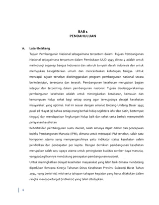 4
BAB 1
PENDAHULUAN
A. Latar Belakang
Tujuan Pembangunan Nasional sebagaimana tercantum dalam Tujuan Pembangunan
Nasional sebagaimana tercantum dalam Pembukaan UUD 1945 alinea 4 adalah untuk
melindungi segenap bangsa Indonesia dan seluruh tumpah darah Indonesia dan untuk
memajukan kesejahteraan umum dan mencerdaskan kehidupan bangsa. Untuk
mencapai tujuan tersebut diselenggarakan program pembangunan nasional secara
berkelanjutan, terencana dan terarah. Pembangunan kesehatan merupakan bagian
integral dan terpenting dalam pembangunan nasional. Tujuan diselenggarakannya
pembangunan kesehatan adalah untuk meningkatkan kesadaran, kemauan dan
kemampuan hidup sehat bagi setiap orang agar terwujudnya derajat kesehatan
masyarakat yang optimal. Hal ini sesuai dengan amanat Undang-Undang Dasar 1945
pasal 28 H ayat (1) bahwa setiap orang berhak hidup sejahtera lahir dan batin, bertempat
tinggal, dan mendapatkan lingkungan hidup baik dan sehat serta berhak memperoleh
pelayanan kesehatan
Keberhasilan pembangunan suatu daerah, salah satunya dapat dilihat dari pencapaian
Indeks Pembangunan Manusia (IPM), dimana untuk mencapai IPM tersebut, salah satu
komponen utama yang mempengaruhinya yaitu indikator status kesehatan selain
pendidikan dan pendapatan per kapita. Dengan demikian pembangunan kesehatan
merupakan salah satu upaya utama untuk peningkatan kualitas sumber daya manusia,
yang pada gilirannya mendukung percepatan pembangunan nasional.
Untuk meningkatkan derajat kesehatan masyarakat yang lebih baik dimasa mendatang
diperlukan Rencana Kinerja Tahunan Dinas Kesehatan Provinsi Sulawesi Barat Tahun
2014, yang berisi visi, misi serta tahapan-tahapan kegiatan yang harus dilakukan dalam
rangka mencapai target (indikator) yang telah ditetapkan.
 