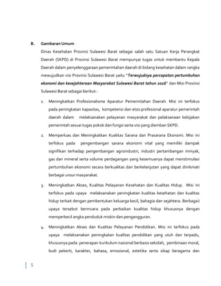 5
B. Gambaran Umum
Dinas Kesehatan Provinsi Sulawesi Barat sebagai salah satu Satuan Kerja Perangkat
Daerah (SKPD) di Provinsi Sulawesi Barat mempunyai tugas untuk membantu Kepala
Daerah dalam penyelenggaraan pemerintahan daerah di bidang kesehatan dalam rangka
mewujudkan visi Provinsi Sulawesi Barat yaitu “Terwujudnya percepatan pertumbuhan
ekonomi dan kesejahteraan Masyarakat Sulawesi Barat tahun 2016” dan Misi Provinsi
Sulawesi Barat sebagai berikut :
1. Meningkatkan Profesionalisme Aparatur Pemerintahan Daerah. Misi ini terfokus
pada peningkatan kapasitas, kompetensi dan etos profesional aparatur pemerintah
daerah dalam melaksanakan pelayanan masyarakat dan pelaksanaan kebijakan
pemerintah sesuai tugas pokok dan fungsi serta visi yang diemban SKPD.
2. Memperluas dan Meningkatkan Kualitas Sarana dan Prasarana Ekonomi. Misi ini
terfokus pada pengembangan sarana ekonomi vital yang memiliki dampak
signifikan terhadap pengembangan agroindustri, industri pertambangan minyak,
gas dan mineral serta volume perdagangan yang kesemuanya dapat menstimulasi
pertumbuhan ekonomi secara berkualitas dan berkelanjutan yang dapat dinikmati
berbagai unsur masyarakat.
3. Meningkatkan Akses, Kualitas Pelayanan Kesehatan dan Kualitas Hidup. Misi ini
terfokus pada upaya melaksanakan peningkatan kualitas kesehatan dan kualitas
hidup terkait dengan pembentukan keluarga kecil, bahagia dan sejahtera. Berbagaii
upaya tersebut bermuara pada perbaikan kualitas hidup khususnya dengan
memperkecil angka penduduk miskin dan pengangguran.
4. Meningkatkan Akses dan Kualitas Pelayanan Pendidikan. Misi ini terfokus pada
upaya melaksanakan peningkatan kualitas pendidikan yang utuh dan terpadu,
khususnya pada penerapan kurikulum nasional berbasis sekolah, pembinaan moral,
budi pekerti, karakter, bahasa, emosional, estetika serta sikap beragama dan
 
