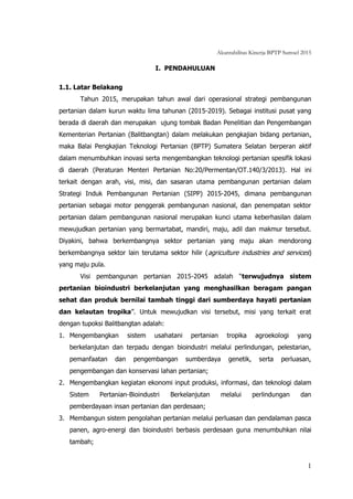 Akuntabilitas Kinerja BPTP Sumsel 2015
1
I. PENDAHULUAN
1.1. Latar Belakang
Tahun 2015, merupakan tahun awal dari operasional strategi pembangunan
pertanian dalam kurun waktu lima tahunan (2015-2019). Sebagai institusi pusat yang
berada di daerah dan merupakan ujung tombak Badan Penelitian dan Pengembangan
Kementerian Pertanian (Balitbangtan) dalam melakukan pengkajian bidang pertanian,
maka Balai Pengkajian Teknologi Pertanian (BPTP) Sumatera Selatan berperan aktif
dalam menumbuhkan inovasi serta mengembangkan teknologi pertanian spesifik lokasi
di daerah (Peraturan Menteri Pertanian No:20/Permentan/OT.140/3/2013). Hal ini
terkait dengan arah, visi, misi, dan sasaran utama pembangunan pertanian dalam
Strategi Induk Pembangunan Pertanian (SIPP) 2015-2045, dimana pembangunan
pertanian sebagai motor penggerak pembangunan nasional, dan penempatan sektor
pertanian dalam pembangunan nasional merupakan kunci utama keberhasilan dalam
mewujudkan pertanian yang bermartabat, mandiri, maju, adil dan makmur tersebut.
Diyakini, bahwa berkembangnya sektor pertanian yang maju akan mendorong
berkembangnya sektor lain terutama sektor hilir (agriculture industries and services)
yang maju pula.
Visi pembangunan pertanian 2015-2045 adalah “terwujudnya sistem
pertanian bioindustri berkelanjutan yang menghasilkan beragam pangan
sehat dan produk bernilai tambah tinggi dari sumberdaya hayati pertanian
dan kelautan tropika”. Untuk mewujudkan visi tersebut, misi yang terkait erat
dengan tupoksi Balitbangtan adalah:
1. Mengembangkan sistem usahatani pertanian tropika agroekologi yang
berkelanjutan dan terpadu dengan bioindustri melalui perlindungan, pelestarian,
pemanfaatan dan pengembangan sumberdaya genetik, serta perluasan,
pengembangan dan konservasi lahan pertanian;
2. Mengembangkan kegiatan ekonomi input produksi, informasi, dan teknologi dalam
Sistem Pertanian-Bioindustri Berkelanjutan melalui perlindungan dan
pemberdayaan insan pertanian dan perdesaan;
3. Membangun sistem pengolahan pertanian melalui perluasan dan pendalaman pasca
panen, agro-energi dan bioindustri berbasis perdesaan guna menumbuhkan nilai
tambah;
 