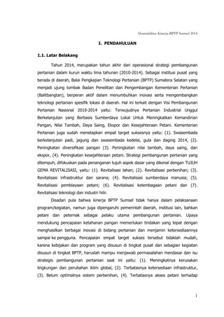 Akuntabilitas Kinerja BPTP Sumsel 2014
1
I. PENDAHULUAN
1.1. Latar Belakang
Tahun 2014, merupakan tahun akhir dari operasional strategi pembangunan
pertanian dalam kurun waktu lima tahunan (2010-2014). Sebagai institusi pusat yang
berada di daerah, Balai Pengkajian Teknologi Pertanian (BPTP) Sumatera Selatan yang
menjadi ujung tombak Badan Penelitian dan Pengembangan Kementerian Pertanian
(Balitbangtan), berperan aktif dalam menumbuhkan inovasi serta mengembangkan
teknologi pertanian spesifik lokasi di daerah. Hal ini terkait dengan Visi Pembangunan
Pertanian Nasional 2010-2014 yaitu: Terwujudnya Pertanian Industrial Unggul
Berkelanjutan yang Berbasis Sumberdaya Lokal Untuk Meningkatkan Kemandirian
Pangan, Nilai Tambah, Daya Saing, Ekspor dan Kesejahteraan Petani. Kementerian
Pertanian juga sudah menetapkan empat target suksesnya yaitu: (1). Swasembada
berkelanjutan padi, jagung dan swasembada kedelai, gula dan daging 2014, (2).
Peningkatan diversifikasi pangan (3). Peningkatan nilai tambah, daya saing, dan
ekspor, (4). Peningkatan kesejahteraan petani. Strategi pembangunan pertanian yang
ditempuh, difokuskan pada penanganan tujuh aspek dasar yang dikenal dengan TUJUH
GEMA REVITALISASI, yaitu: (1). Revitalisasi lahan; (2). Revitalisasi perbenihan; (3).
Revitalisasi infrastruktur dan sarana; (4). Revitalisasi sumberdaya manusia; (5).
Revitalisasi pembiayaan petani; (6). Revitalisasi kelembagaan petani dan (7).
Revitalisasi teknologi dan industri hilir.
Disadari pula bahwa kinerja BPTP Sumsel tidak hanya dalam pelaksanaan
program/kegiatan, namun juga dipengaruhi pemerintah daerah, institusi lain, bahkan
petani dan peternak sebagai pelaku utama pembangunan pertanian. Upaya
mendukung pencapaian ketahanan pangan memerlukan tindakan yang tepat dengan
menghasilkan berbagai inovasi di bidang pertanian dan menjamin ketersediaannya
sampai ke pengguna. Pencapaian empat target sukses tersebut tidaklah mudah,
karena kebijakan dan program yang disusun di tingkat pusat dan sebagian kegiatan
disusun di tingkat BPTP, haruslah mampu menjawab permasalahan mendasar dan isu
strategis pembangunan pertanian saat ini yaitu: (1). Meningkatnya kerusakan
lingkungan dan perubahan iklim global, (2). Terbatasnya ketersediaan infrastruktur,
(3). Belum optimalnya sistem perbenihan, (4). Terbatasnya akses petani terhadap
 