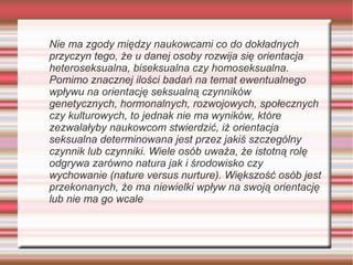 Nie ma zgody między naukowcami co do dokładnych
przyczyn tego, że u danej osoby rozwija się orientacja
heteroseksualna, biseksualna czy homoseksualna.
Pomimo znacznej ilości badań na temat ewentualnego
wpływu na orientację seksualną czynników
genetycznych, hormonalnych, rozwojowych, społecznych
czy kulturowych, to jednak nie ma wyników, które
zezwalałyby naukowcom stwierdzić, iż orientacja
seksualna determinowana jest przez jakiś szczególny
czynnik lub czynniki. Wiele osób uważa, że istotną rolę
odgrywa zarówno natura jak i środowisko czy
wychowanie (nature versus nurture). Większość osób jest
przekonanych, że ma niewielki wpływ na swoją orientację
lub nie ma go wcale
 