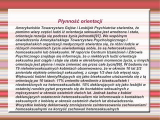 Płynność orientacji
Amerykańskie Towarzystwo Gejów i Lesbijek Psychiatrów stwierdza, że
pomimo wiary części ludzi iż orientacja seksualna jest wrodzona i stała,
orientacja rozwija się podczas życia jednostki[97]. We wspólnym
oświadczeniu Amerykańskiego Towarzystwa Psychologicznego i
amerykańskich organizacji medycznych stwierdza się, że różni ludzie w
różnych momentach życia uświadamiają sobie, że są heteroseksualni,
homoseksualni lub biseksualni. W raporcie Centrum Uzależnień i Zdrowia
Psychicznego znajduje się informacja, że u niektórych ludzi orientacja
seksualna jest ciągła i staje się stała w określonym momencie życia, u innych
orientacja jest płynna i może zmieniać się przez całe życie[99]. W badaniu na
79 nieheteroseksualnych kobietach obserwowano, że w okresie 10 lat 2/3
zmieniało etykietę orientacji seksualnej, z czego 1/3 dwa lub więcej razy.
Większość kobiet identyfikujących się jako biseksualne utożsamiała się z tą
orientacją po 10 latach. 17% zmieniło określenie z biseksualistek i
nieokreślonych na heteroseksualistki. 15% deklarujących się jako lesbijki w
ostatniej rundzie pytań przyznało się do kontaktów seksualnych z
mężczyznami w okresie ostatnich dwóch lat. Jednak żadna z kobiet
deklarujących ostatecznie heteroseksualizm nie informowała o kontaktach
seksualnych z kobietą w okresie ostatnich dwóch lat doświadczenia.
Wszystkie kobiety deklarowały zmniejszenie zainteresowania zachowaniami
homoseksualnymi na korzyść zachowań heteroseksualnych
 