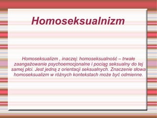 Homoseksualnizm


    Homoseksualizm , inaczej: homoseksualność – trwałe
 zaangażowanie psychoemocjonalne i pociąg seksualny do tej
samej płci. Jest jedną z orientacji seksualnych. Znaczenie słowa
 homoseksualizm w różnych kontekstach może być odmienne.
 