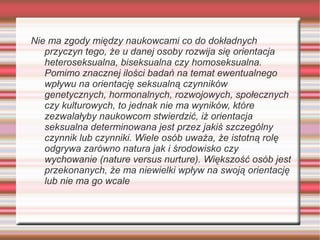Nie ma zgody między naukowcami co do dokładnych
   przyczyn tego, że u danej osoby rozwija się orientacja
   heteroseksualna, biseksualna czy homoseksualna.
   Pomimo znacznej ilości badań na temat ewentualnego
   wpływu na orientację seksualną czynników
   genetycznych, hormonalnych, rozwojowych, społecznych
   czy kulturowych, to jednak nie ma wyników, które
   zezwalałyby naukowcom stwierdzić, iż orientacja
   seksualna determinowana jest przez jakiś szczególny
   czynnik lub czynniki. Wiele osób uważa, że istotną rolę
   odgrywa zarówno natura jak i środowisko czy
   wychowanie (nature versus nurture). Większość osób jest
   przekonanych, że ma niewielki wpływ na swoją orientację
   lub nie ma go wcale
 