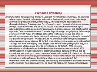 Płynność orientacji
Amerykańskie Towarzystwo Gejów i Lesbijek Psychiatrów stwierdza, że pomimo
   wiary części ludzi iż orientacja seksualna jest wrodzona i stała, orientacja
   rozwija się podczas życia jednostki[97]. We wspólnym oświadczeniu
   Amerykańskiego Towarzystwa Psychologicznego i amerykańskich organizacji
   medycznych stwierdza się, że różni ludzie w różnych momentach życia
   uświadamiają sobie, że są heteroseksualni, homoseksualni lub biseksualni. W
   raporcie Centrum Uzależnień i Zdrowia Psychicznego znajduje się informacja,
   że u niektórych ludzi orientacja seksualna jest ciągła i staje się stała w
   określonym momencie życia, u innych orientacja jest płynna i może zmieniać
   się przez całe życie[99]. W badaniu na 79 nieheteroseksualnych kobietach
   obserwowano, że w okresie 10 lat 2/3 zmieniało etykietę orientacji seksualnej,
   z czego 1/3 dwa lub więcej razy. Większość kobiet identyfikujących się jako
   biseksualne utożsamiała się z tą orientacją po 10 latach. 17% zmieniło
   określenie z biseksualistek i nieokreślonych na heteroseksualistki. 15%
   deklarujących się jako lesbijki w ostatniej rundzie pytań przyznało się do
   kontaktów seksualnych z mężczyznami w okresie ostatnich dwóch lat. Jednak
   żadna z kobiet deklarujących ostatecznie heteroseksualizm nie informowała o
   kontaktach seksualnych z kobietą w okresie ostatnich dwóch lat
   doświadczenia. Wszystkie kobiety deklarowały zmniejszenie zainteresowania
   zachowaniami homoseksualnymi na korzyść zachowań heteroseksualnych
 