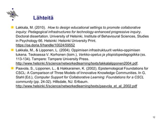 12
Lähteitä
Lakkala, M. (2010). How to design educational settings to promote collaborative
inquiry: Pedagogical infrastructures for technology-enhanced progressive inquiry.
Doctoral dissertation. University of Helsinki, Institute of Behavioural Sciences, Studies
in Psychology 66. Helsinki: Helsinki University Print.
https://oa.doria.fi/handle/10024/59552
Lakkala, M., & Lipponen, L. (2004). Oppimisen infrastruktuurit verkko-oppimisen
tukena. Teoksessa V. Korhonen (toim.), Verkko-opetus ja yliopistopedagogiikka (ss.
113-134). Tampere: Tampere University Press.
http://www.helsinki.fi/science/networkedlearning/texts/lakkalalipponen2004.pdf.
Paavola, S., Lipponen, L., & Hakkarainen, K. (2002). Epistemological Foundations for
CSCL: A Comparison of Three Models of Innovative Knowledge Communities. In G.
Stahl (Ed.), Computer Support for Collaborative Learning: Foundations for a CSCL
community (pp. 24-32). Hillsdale, NJ: Erlbaum.
http://www.helsinki.fi/science/networkedlearning/texts/paavola_et_al_2002.pdf
 