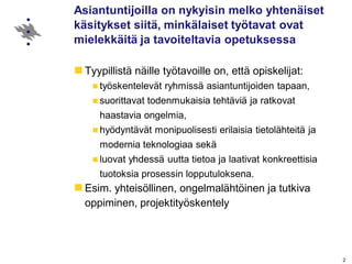 Asiantuntijoilla on nykyisin melko yhtenäiset
käsitykset siitä, minkälaiset työtavat ovat
mielekkäitä ja tavoiteltavia opetuksessa
Tyypillistä näille työtavoille on, että opiskelijat:
työskentelevät ryhmissä asiantuntijoiden tapaan,
suorittavat todenmukaisia tehtäviä ja ratkovat
haastavia ongelmia,
hyödyntävät monipuolisesti erilaisia tietolähteitä ja
modernia teknologiaa sekä
luovat yhdessä uutta tietoa ja laativat konkreettisia
tuotoksia prosessin lopputuloksena.
Esim. yhteisöllinen, ongelmalähtöinen ja tutkiva
oppiminen, projektityöskentely
2
 