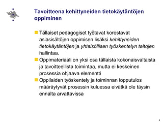 Tavoitteena kehittyneiden tietokäytäntöjen
oppiminen
Tällaiset pedagogiset työtavat korostavat
asiasisältöjen oppimisen lisäksi kehittyneiden
tietokäytäntöjen ja yhteisöllisen työskentelyn taitojen
hallintaa.
Oppimateriaali on yksi osa tällaista kokonaisvaltaista
ja tavoitteellista toimintaa, mutta ei keskeinen
prosessia ohjaava elementti
Oppilaiden työskentely ja toiminnan lopputulos
määräytyvät prosessin kuluessa eivätkä ole täysin
ennalta arvattavissa
4
 
