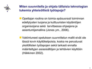 Miten suunnitella ja ohjata tällaisia teknologian
tukemia yhteisöllisiä työtapoja?
Opettajan roolina on toimia epäsuorasti toiminnan
edellytysten luojana ja kulttuuristen käytäntöjen
organisoijana sekä tarvittaessa ohjaajana ja
asiantuntijamallina (Jones ym., 2006).
Vakiintuneet opetuksen suunnittelun mallit eivät ole
tässä kovin käyttökelpoisia, koska ne perustuvat
yksilöllisten työtapojen sekä tarkasti ennalta
määriteltyjen asiasisältöjen ja tehtävien käyttöön
(Häkkinen 2002).
5
 