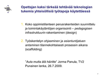 7
Opettajan kaksi tärkeää tehtävää teknologian
tukemia yhteisöllisiä työtapoja käytettäessä
1. Koko oppimistilanteen perusrakenteiden suunnittelu
ja toimintakäytäntöjen organisointi – pedagogisen
infrastruktuurin rakentaminen (design)
2. Työskentelyn ohjaaminen ja asiantuntijatuen
antaminen tilannekohtaisesti prosessin aikana
(scaffolding)
”Auta mutta älä häiritte” Jorma Panula, TV2
Punainen lanka, 26.7.2009.
 