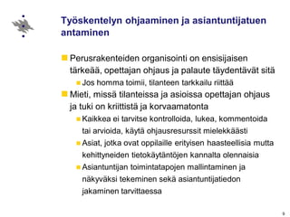 9
Työskentelyn ohjaaminen ja asiantuntijatuen
antaminen
Perusrakenteiden organisointi on ensisijaisen
tärkeää, opettajan ohjaus ja palaute täydentävät sitä
Jos homma toimii, tilanteen tarkkailu riittää
Mieti, missä tilanteissa ja asioissa opettajan ohjaus
ja tuki on kriittistä ja korvaamatonta
Kaikkea ei tarvitse kontrolloida, lukea, kommentoida
tai arvioida, käytä ohjausresurssit mielekkäästi
Asiat, jotka ovat oppilaille erityisen haasteellisia mutta
kehittyneiden tietokäytäntöjen kannalta olennaisia
Asiantuntijan toimintatapojen mallintaminen ja
näkyväksi tekeminen sekä asiantuntijatiedon
jakaminen tarvittaessa
 