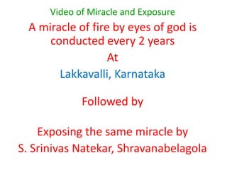 Video of Miracle and Exposure  A miracle of fire by eyes of god is conducted every 2 years At Lakkavalli, Karnataka Followed by Exposing the same miracle by  S. SrinivasNatekar, Shravanabelagola 