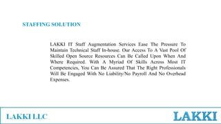 STAFFING SOLUTION
LAKKI IT Staff Augmentation Services Ease The Pressure To
Maintain Technical Staff In-house. Our Access To A Vast Pool Of
Skilled Open Source Resources Can Be Called Upon When And
Where Required. With A Myriad Of Skills Across Most IT
Competencies, You Can Be Assured That The Right Professionals
Will Be Engaged With No Liability/No Payroll And No Overhead
Expenses.
 