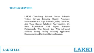 TESTING SERVICES
LAKKI Consultancy Services Provide Software
Testing Services Including Quality Assurance
Measurement At A High Standard Quality, Low Cost,
And Those Having Reliability And Usability. We
Have Experienced And Expert Software
Professionals, Who Provide You With Advanced
Software Testing Facility Including Application
Development And Software Backup Program.
 