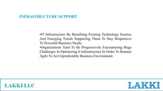 INFRASTRUCTURE SUPPORT
•IT Infrastructure By Benefiting Existing Technology Sources
And Emerging Trends Supporting Them To Stay Responsive
To Powerful Business Needs.
•Organizations Tend To Be Progressively Encountering Huge
Challenges In Optimizing It Infrastructure In Order To Remain
Agile To An Unpredictable Business Environment.
 