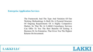 Enterprise Application Services
The Framework And The Type And Variation Of Our
Working Methodology Is Built On A Pyramid Structure
Of Ongoing Requirements Of A Highly Competitive
Market, So That We At LAKKI Consultancy Services
Can Offer To You The Best Benefits Of Getting A
Business Or An Enterprise, That Gives You The Highest
Returns On Investment.
 