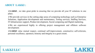 ABOUT LAKKI :
LAKKI , we take great pride in ensuring that we provide all your IT solutions in one
place.
We provide services in the cutting edge areas of computing technology such as Enterprise
Solutions, Application development and maintenance, Testing services, Staffing Services,
IT Infrastructure support, Product development, Social computing and Digital marketing.
We are experienced highly in offering project management and offshore software
development.
LAKKI value mutual respect, continual self-improvement, constructive self-criticism,
personal excellence, openness, honesty and integrity to a great extent.
 