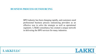BUSINESS PROCESS OUTSOURCING
BPO industry has been changing rapidly, and customers need
professional business process outsourcing providers as an
effective way to solve the strategic as well as operational
segments. LAKKI consultancy has created a unique network
in delivering the BPO services for many industries.
 