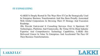 IT CONSULTING
•LAKKI Is Deeply Rooted In The Ways How IT Can Be Strategically Used
In Enterprise Business Transformation And Has Been Proudly Associated
With Global Corporations In Devising Their IT Strategy And Execution
Roadmap.
•We Provide End-to-end It Consulting Services Over A Spectrum Of
Technologies, Platforms And Frameworks. By Virtue Of Its Deep Industry
Expertise And Comprehensive Technology Capabilities, LAKKI Has
Delivered Utmost In Value To Enterprises And Accelerated The Pace Of
Their Business Transformations.
 