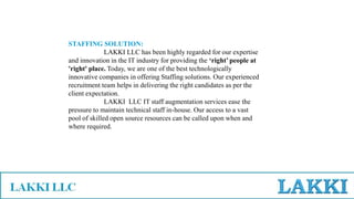 STAFFING SOLUTION:
LAKKI LLC has been highly regarded for our expertise
and innovation in the IT industry for providing the ‘right’ people at
'right' place. Today, we are one of the best technologically
innovative companies in offering Staffing solutions. Our experienced
recruitment team helps in delivering the right candidates as per the
client expectation.
LAKKI LLC IT staff augmentation services ease the
pressure to maintain technical staff in-house. Our access to a vast
pool of skilled open source resources can be called upon when and
where required.
 