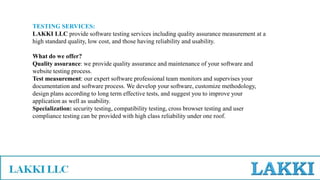TESTING SERVICES:
LAKKI LLC provide software testing services including quality assurance measurement at a
high standard quality, low cost, and those having reliability and usability.
What do we offer?
Quality assurance: we provide quality assurance and maintenance of your software and
website testing process.
Test measurement: our expert software professional team monitors and supervises your
documentation and software process. We develop your software, customize methodology,
design plans according to long term effective tests, and suggest you to improve your
application as well as usability.
Specialization: security testing, compatibility testing, cross browser testing and user
compliance testing can be provided with high class reliability under one roof.
 